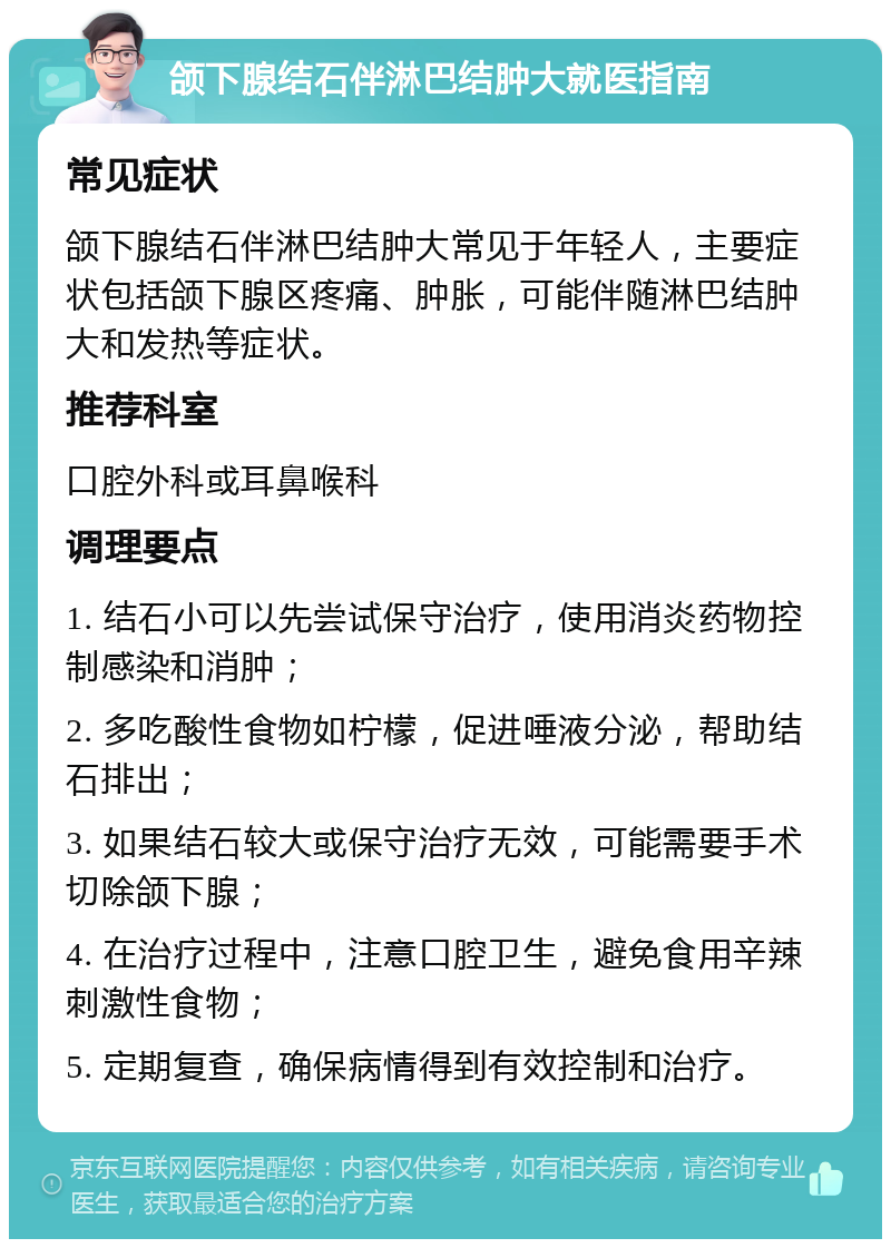 颌下腺结石伴淋巴结肿大就医指南 常见症状 颌下腺结石伴淋巴结肿大常见于年轻人，主要症状包括颌下腺区疼痛、肿胀，可能伴随淋巴结肿大和发热等症状。 推荐科室 口腔外科或耳鼻喉科 调理要点 1. 结石小可以先尝试保守治疗，使用消炎药物控制感染和消肿； 2. 多吃酸性食物如柠檬，促进唾液分泌，帮助结石排出； 3. 如果结石较大或保守治疗无效，可能需要手术切除颌下腺； 4. 在治疗过程中，注意口腔卫生，避免食用辛辣刺激性食物； 5. 定期复查，确保病情得到有效控制和治疗。