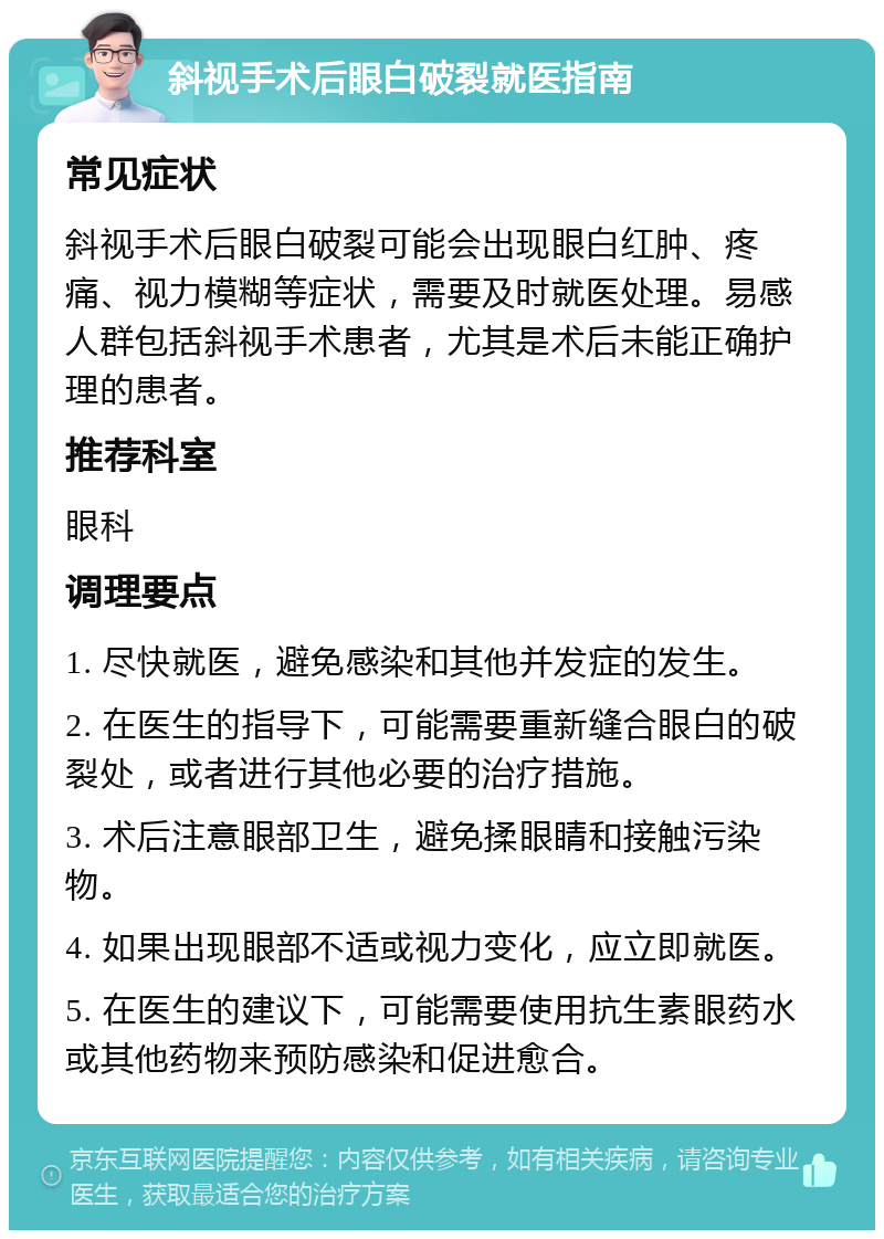 斜视手术后眼白破裂就医指南 常见症状 斜视手术后眼白破裂可能会出现眼白红肿、疼痛、视力模糊等症状，需要及时就医处理。易感人群包括斜视手术患者，尤其是术后未能正确护理的患者。 推荐科室 眼科 调理要点 1. 尽快就医，避免感染和其他并发症的发生。 2. 在医生的指导下，可能需要重新缝合眼白的破裂处，或者进行其他必要的治疗措施。 3. 术后注意眼部卫生，避免揉眼睛和接触污染物。 4. 如果出现眼部不适或视力变化，应立即就医。 5. 在医生的建议下，可能需要使用抗生素眼药水或其他药物来预防感染和促进愈合。