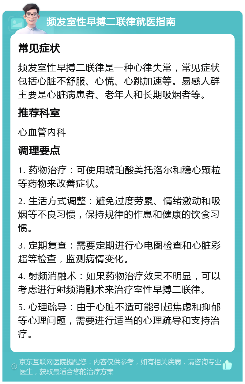 频发室性早搏二联律就医指南 常见症状 频发室性早搏二联律是一种心律失常，常见症状包括心脏不舒服、心慌、心跳加速等。易感人群主要是心脏病患者、老年人和长期吸烟者等。 推荐科室 心血管内科 调理要点 1. 药物治疗：可使用琥珀酸美托洛尔和稳心颗粒等药物来改善症状。 2. 生活方式调整：避免过度劳累、情绪激动和吸烟等不良习惯，保持规律的作息和健康的饮食习惯。 3. 定期复查：需要定期进行心电图检查和心脏彩超等检查，监测病情变化。 4. 射频消融术：如果药物治疗效果不明显，可以考虑进行射频消融术来治疗室性早搏二联律。 5. 心理疏导：由于心脏不适可能引起焦虑和抑郁等心理问题，需要进行适当的心理疏导和支持治疗。