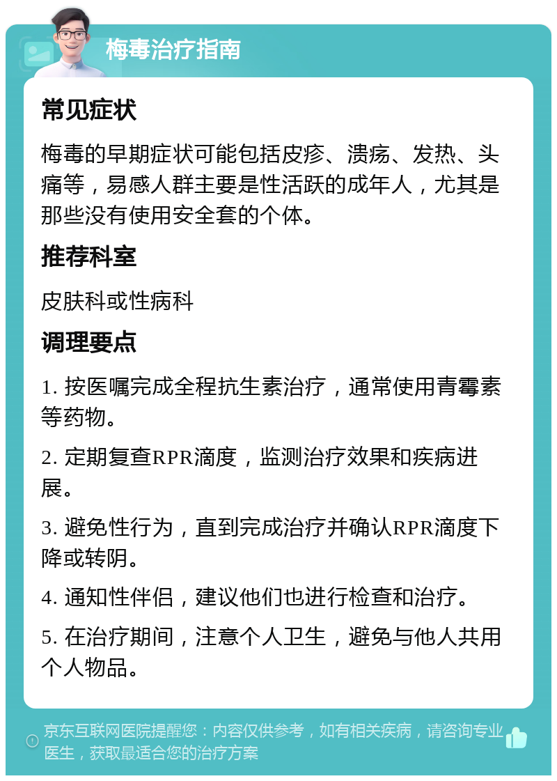 梅毒治疗指南 常见症状 梅毒的早期症状可能包括皮疹、溃疡、发热、头痛等，易感人群主要是性活跃的成年人，尤其是那些没有使用安全套的个体。 推荐科室 皮肤科或性病科 调理要点 1. 按医嘱完成全程抗生素治疗，通常使用青霉素等药物。 2. 定期复查RPR滴度，监测治疗效果和疾病进展。 3. 避免性行为，直到完成治疗并确认RPR滴度下降或转阴。 4. 通知性伴侣，建议他们也进行检查和治疗。 5. 在治疗期间，注意个人卫生，避免与他人共用个人物品。