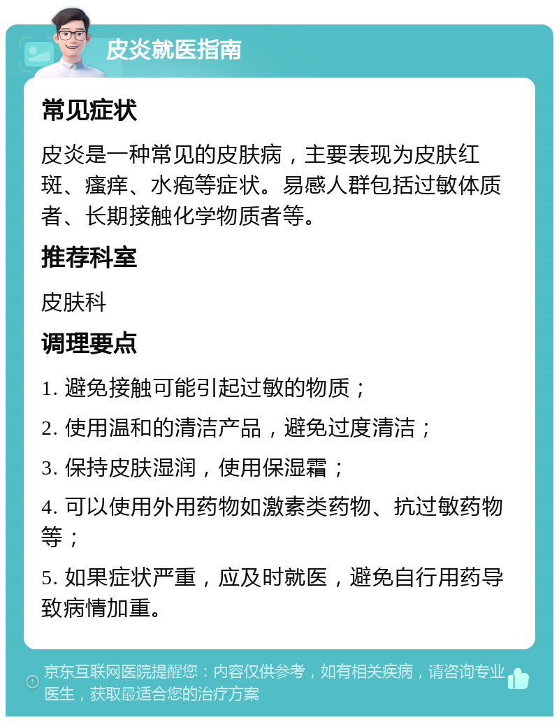 皮炎就医指南 常见症状 皮炎是一种常见的皮肤病，主要表现为皮肤红斑、瘙痒、水疱等症状。易感人群包括过敏体质者、长期接触化学物质者等。 推荐科室 皮肤科 调理要点 1. 避免接触可能引起过敏的物质； 2. 使用温和的清洁产品，避免过度清洁； 3. 保持皮肤湿润，使用保湿霜； 4. 可以使用外用药物如激素类药物、抗过敏药物等； 5. 如果症状严重，应及时就医，避免自行用药导致病情加重。