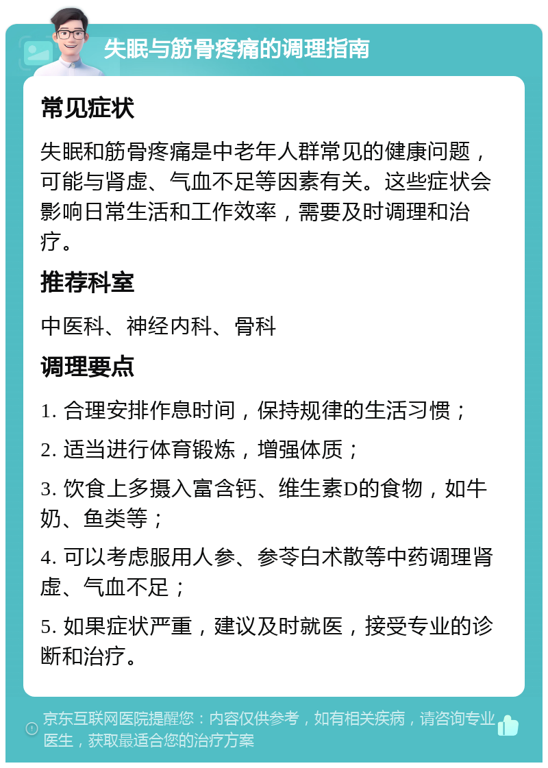 失眠与筋骨疼痛的调理指南 常见症状 失眠和筋骨疼痛是中老年人群常见的健康问题，可能与肾虚、气血不足等因素有关。这些症状会影响日常生活和工作效率，需要及时调理和治疗。 推荐科室 中医科、神经内科、骨科 调理要点 1. 合理安排作息时间，保持规律的生活习惯； 2. 适当进行体育锻炼，增强体质； 3. 饮食上多摄入富含钙、维生素D的食物，如牛奶、鱼类等； 4. 可以考虑服用人参、参苓白术散等中药调理肾虚、气血不足； 5. 如果症状严重，建议及时就医，接受专业的诊断和治疗。