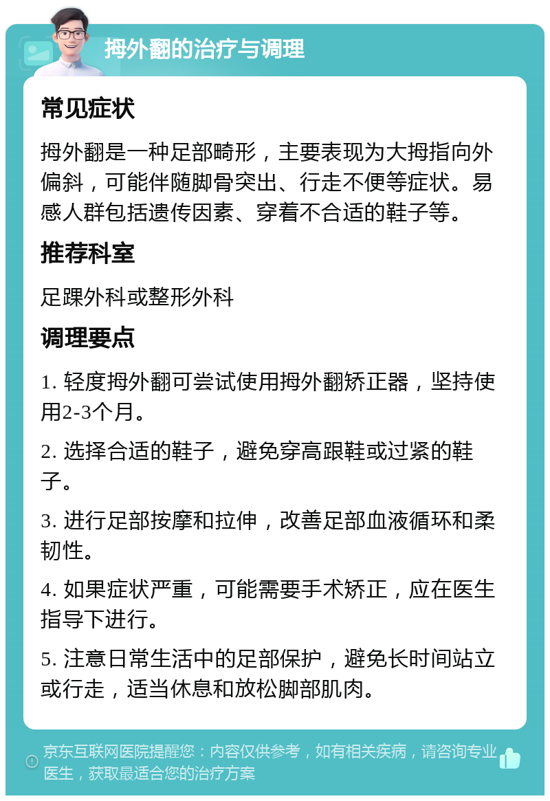 拇外翻的治疗与调理 常见症状 拇外翻是一种足部畸形，主要表现为大拇指向外偏斜，可能伴随脚骨突出、行走不便等症状。易感人群包括遗传因素、穿着不合适的鞋子等。 推荐科室 足踝外科或整形外科 调理要点 1. 轻度拇外翻可尝试使用拇外翻矫正器，坚持使用2-3个月。 2. 选择合适的鞋子，避免穿高跟鞋或过紧的鞋子。 3. 进行足部按摩和拉伸，改善足部血液循环和柔韧性。 4. 如果症状严重，可能需要手术矫正，应在医生指导下进行。 5. 注意日常生活中的足部保护，避免长时间站立或行走，适当休息和放松脚部肌肉。