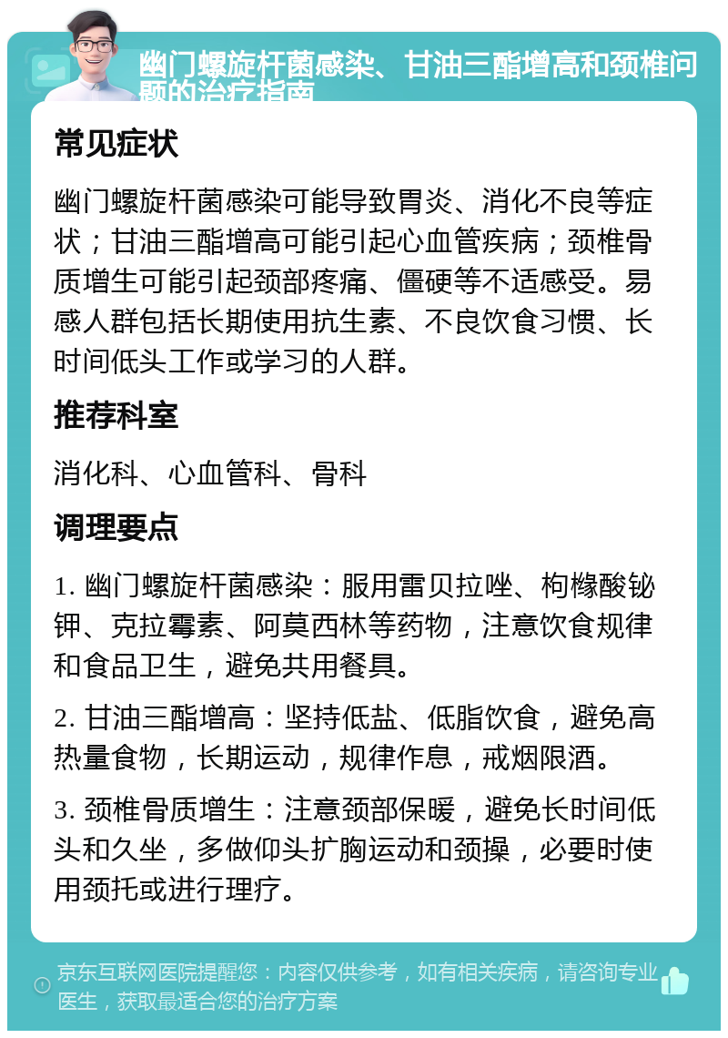 幽门螺旋杆菌感染、甘油三酯增高和颈椎问题的治疗指南 常见症状 幽门螺旋杆菌感染可能导致胃炎、消化不良等症状；甘油三酯增高可能引起心血管疾病；颈椎骨质增生可能引起颈部疼痛、僵硬等不适感受。易感人群包括长期使用抗生素、不良饮食习惯、长时间低头工作或学习的人群。 推荐科室 消化科、心血管科、骨科 调理要点 1. 幽门螺旋杆菌感染：服用雷贝拉唑、枸橼酸铋钾、克拉霉素、阿莫西林等药物，注意饮食规律和食品卫生，避免共用餐具。 2. 甘油三酯增高：坚持低盐、低脂饮食，避免高热量食物，长期运动，规律作息，戒烟限酒。 3. 颈椎骨质增生：注意颈部保暖，避免长时间低头和久坐，多做仰头扩胸运动和颈操，必要时使用颈托或进行理疗。