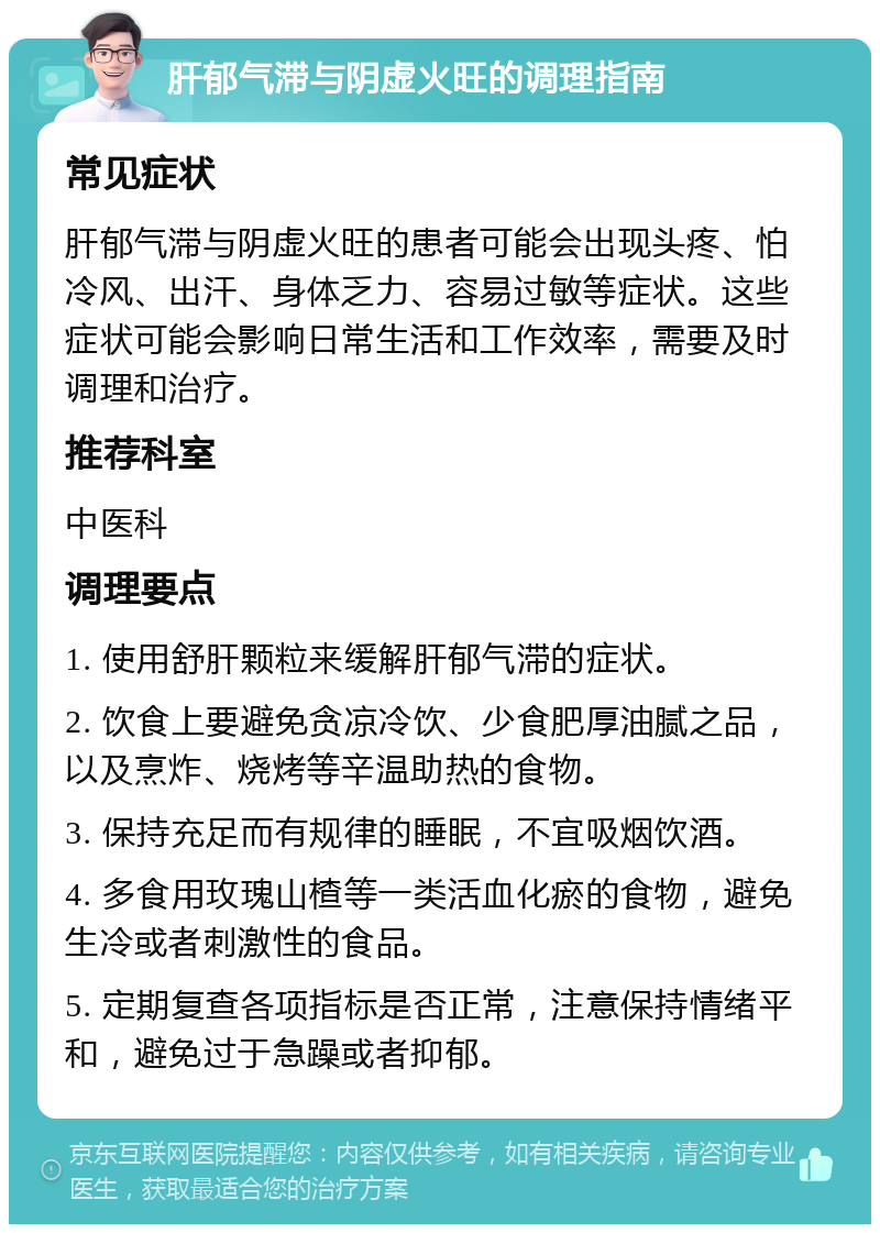 肝郁气滞与阴虚火旺的调理指南 常见症状 肝郁气滞与阴虚火旺的患者可能会出现头疼、怕冷风、出汗、身体乏力、容易过敏等症状。这些症状可能会影响日常生活和工作效率，需要及时调理和治疗。 推荐科室 中医科 调理要点 1. 使用舒肝颗粒来缓解肝郁气滞的症状。 2. 饮食上要避免贪凉冷饮、少食肥厚油腻之品，以及烹炸、烧烤等辛温助热的食物。 3. 保持充足而有规律的睡眠，不宜吸烟饮酒。 4. 多食用玫瑰山楂等一类活血化瘀的食物，避免生冷或者刺激性的食品。 5. 定期复查各项指标是否正常，注意保持情绪平和，避免过于急躁或者抑郁。