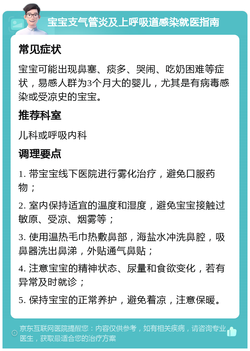 宝宝支气管炎及上呼吸道感染就医指南 常见症状 宝宝可能出现鼻塞、痰多、哭闹、吃奶困难等症状，易感人群为3个月大的婴儿，尤其是有病毒感染或受凉史的宝宝。 推荐科室 儿科或呼吸内科 调理要点 1. 带宝宝线下医院进行雾化治疗，避免口服药物； 2. 室内保持适宜的温度和湿度，避免宝宝接触过敏原、受凉、烟雾等； 3. 使用温热毛巾热敷鼻部，海盐水冲洗鼻腔，吸鼻器洗出鼻涕，外贴通气鼻贴； 4. 注意宝宝的精神状态、尿量和食欲变化，若有异常及时就诊； 5. 保持宝宝的正常养护，避免着凉，注意保暖。