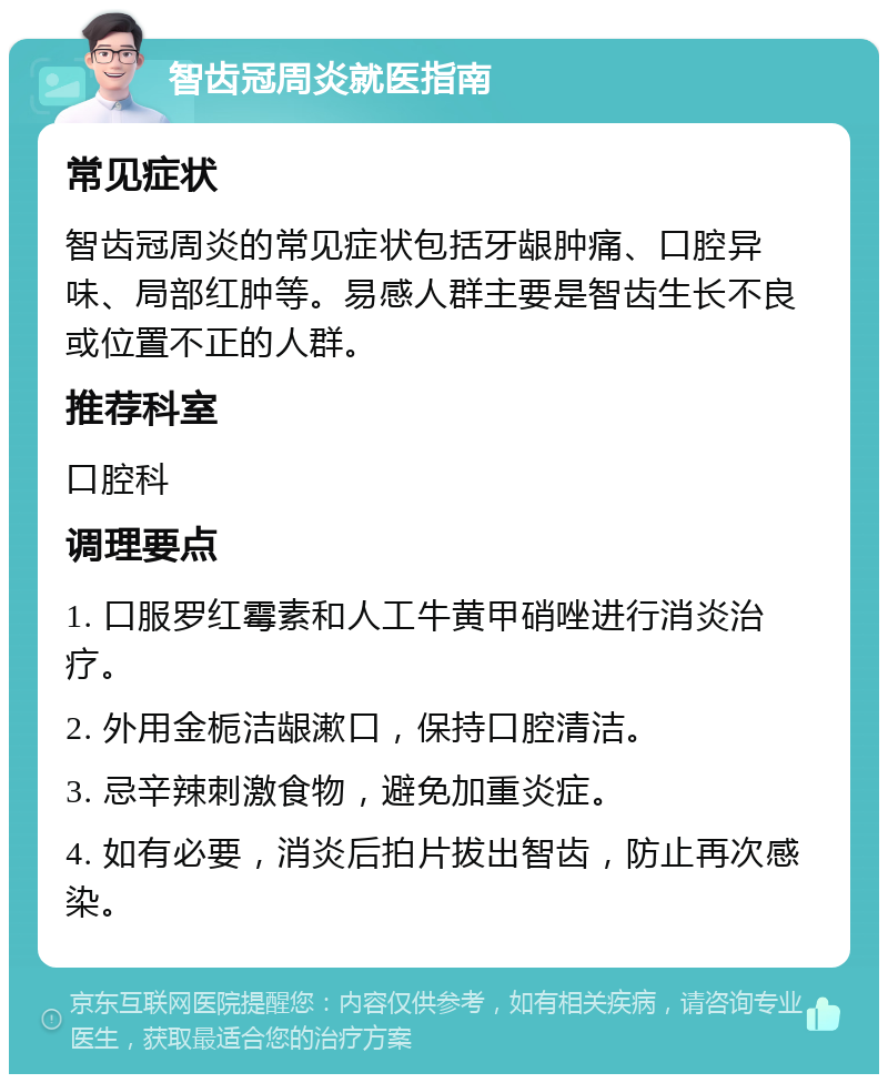 智齿冠周炎就医指南 常见症状 智齿冠周炎的常见症状包括牙龈肿痛、口腔异味、局部红肿等。易感人群主要是智齿生长不良或位置不正的人群。 推荐科室 口腔科 调理要点 1. 口服罗红霉素和人工牛黄甲硝唑进行消炎治疗。 2. 外用金栀洁龈漱口，保持口腔清洁。 3. 忌辛辣刺激食物，避免加重炎症。 4. 如有必要，消炎后拍片拔出智齿，防止再次感染。