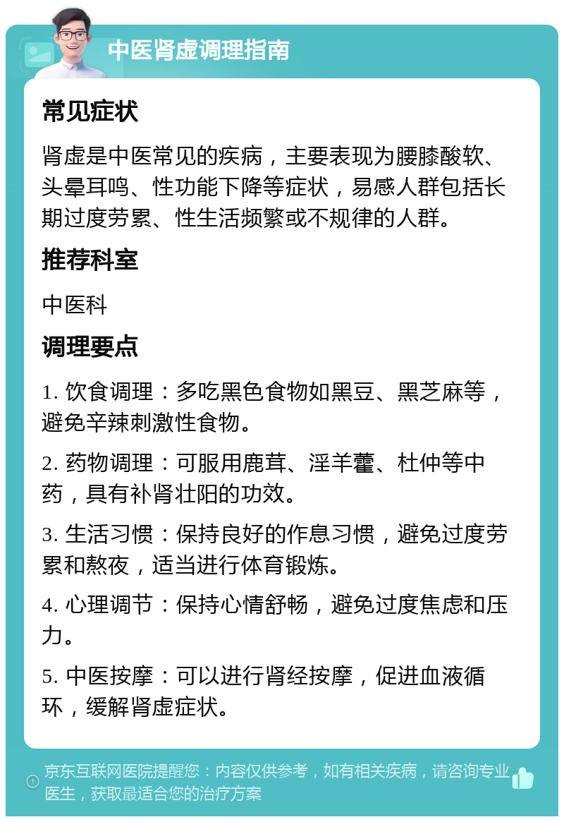 中医肾虚调理指南 常见症状 肾虚是中医常见的疾病，主要表现为腰膝酸软、头晕耳鸣、性功能下降等症状，易感人群包括长期过度劳累、性生活频繁或不规律的人群。 推荐科室 中医科 调理要点 1. 饮食调理：多吃黑色食物如黑豆、黑芝麻等，避免辛辣刺激性食物。 2. 药物调理：可服用鹿茸、淫羊藿、杜仲等中药，具有补肾壮阳的功效。 3. 生活习惯：保持良好的作息习惯，避免过度劳累和熬夜，适当进行体育锻炼。 4. 心理调节：保持心情舒畅，避免过度焦虑和压力。 5. 中医按摩：可以进行肾经按摩，促进血液循环，缓解肾虚症状。