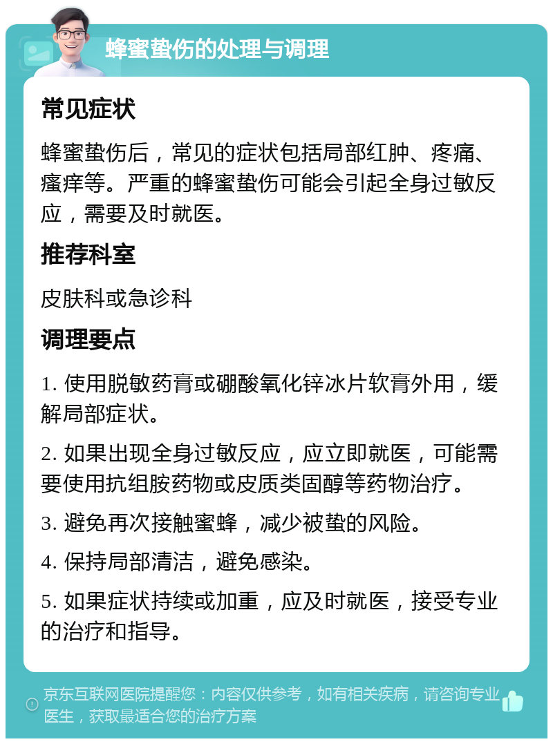 蜂蜜蛰伤的处理与调理 常见症状 蜂蜜蛰伤后，常见的症状包括局部红肿、疼痛、瘙痒等。严重的蜂蜜蛰伤可能会引起全身过敏反应，需要及时就医。 推荐科室 皮肤科或急诊科 调理要点 1. 使用脱敏药膏或硼酸氧化锌冰片软膏外用，缓解局部症状。 2. 如果出现全身过敏反应，应立即就医，可能需要使用抗组胺药物或皮质类固醇等药物治疗。 3. 避免再次接触蜜蜂，减少被蛰的风险。 4. 保持局部清洁，避免感染。 5. 如果症状持续或加重，应及时就医，接受专业的治疗和指导。