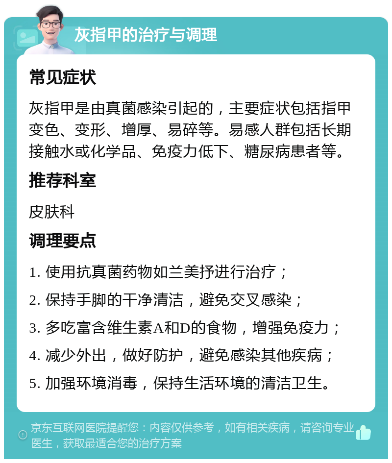 灰指甲的治疗与调理 常见症状 灰指甲是由真菌感染引起的，主要症状包括指甲变色、变形、增厚、易碎等。易感人群包括长期接触水或化学品、免疫力低下、糖尿病患者等。 推荐科室 皮肤科 调理要点 1. 使用抗真菌药物如兰美抒进行治疗； 2. 保持手脚的干净清洁，避免交叉感染； 3. 多吃富含维生素A和D的食物，增强免疫力； 4. 减少外出，做好防护，避免感染其他疾病； 5. 加强环境消毒，保持生活环境的清洁卫生。