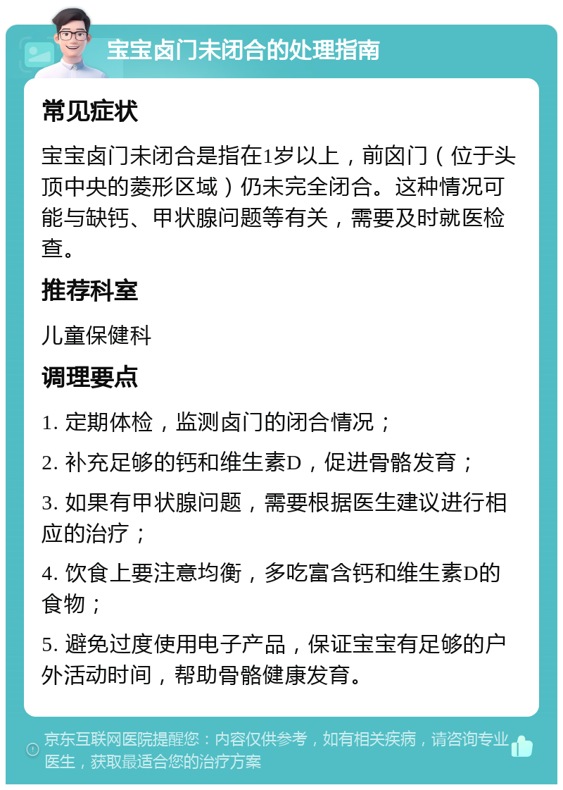 宝宝卤门未闭合的处理指南 常见症状 宝宝卤门未闭合是指在1岁以上，前囟门（位于头顶中央的菱形区域）仍未完全闭合。这种情况可能与缺钙、甲状腺问题等有关，需要及时就医检查。 推荐科室 儿童保健科 调理要点 1. 定期体检，监测卤门的闭合情况； 2. 补充足够的钙和维生素D，促进骨骼发育； 3. 如果有甲状腺问题，需要根据医生建议进行相应的治疗； 4. 饮食上要注意均衡，多吃富含钙和维生素D的食物； 5. 避免过度使用电子产品，保证宝宝有足够的户外活动时间，帮助骨骼健康发育。