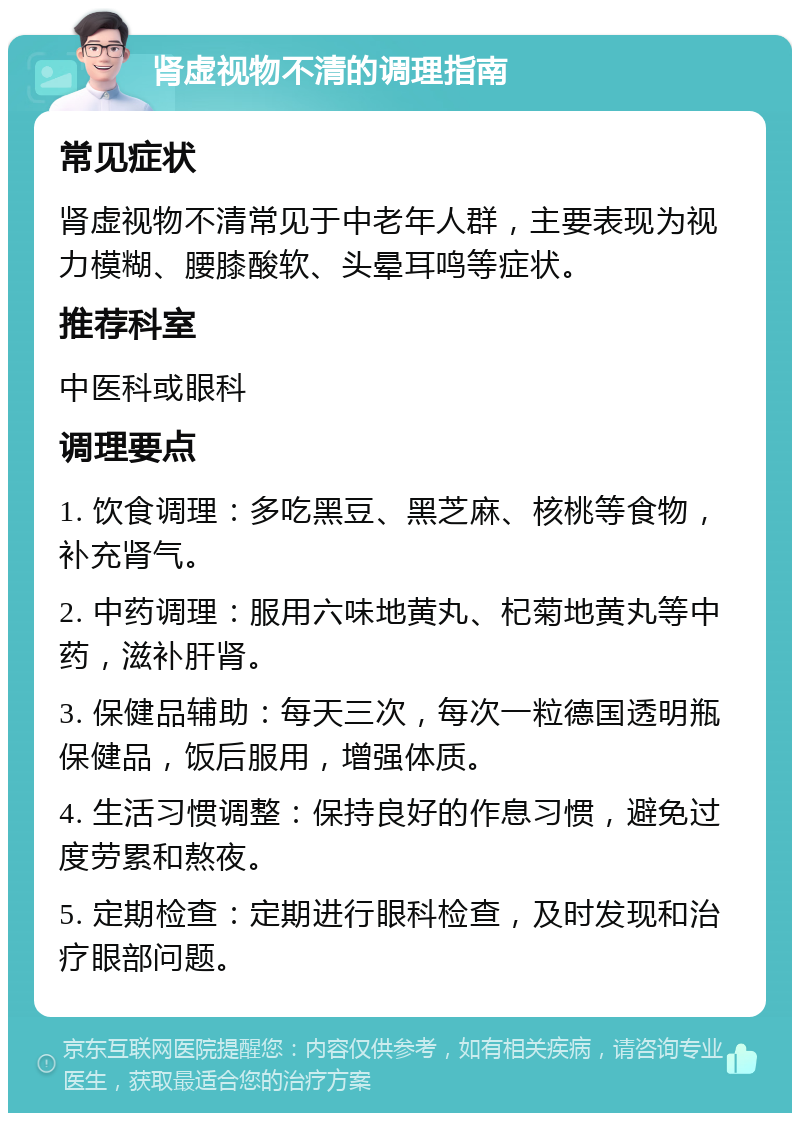 肾虚视物不清的调理指南 常见症状 肾虚视物不清常见于中老年人群，主要表现为视力模糊、腰膝酸软、头晕耳鸣等症状。 推荐科室 中医科或眼科 调理要点 1. 饮食调理：多吃黑豆、黑芝麻、核桃等食物，补充肾气。 2. 中药调理：服用六味地黄丸、杞菊地黄丸等中药，滋补肝肾。 3. 保健品辅助：每天三次，每次一粒德国透明瓶保健品，饭后服用，增强体质。 4. 生活习惯调整：保持良好的作息习惯，避免过度劳累和熬夜。 5. 定期检查：定期进行眼科检查，及时发现和治疗眼部问题。