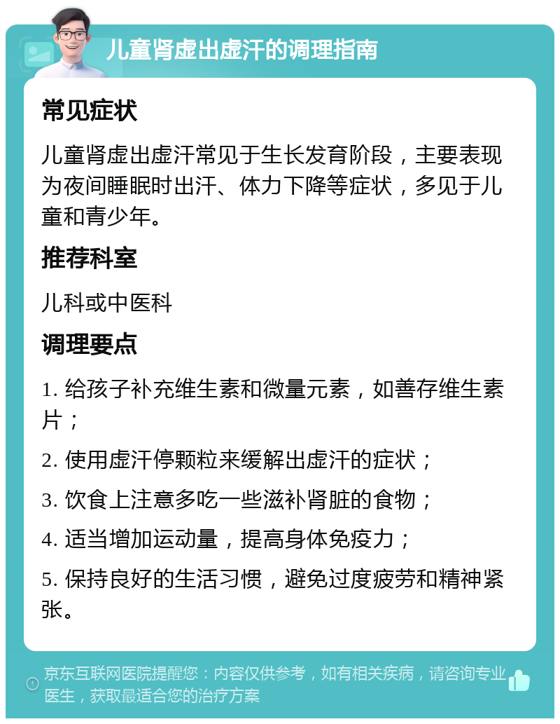 儿童肾虚出虚汗的调理指南 常见症状 儿童肾虚出虚汗常见于生长发育阶段，主要表现为夜间睡眠时出汗、体力下降等症状，多见于儿童和青少年。 推荐科室 儿科或中医科 调理要点 1. 给孩子补充维生素和微量元素，如善存维生素片； 2. 使用虚汗停颗粒来缓解出虚汗的症状； 3. 饮食上注意多吃一些滋补肾脏的食物； 4. 适当增加运动量，提高身体免疫力； 5. 保持良好的生活习惯，避免过度疲劳和精神紧张。