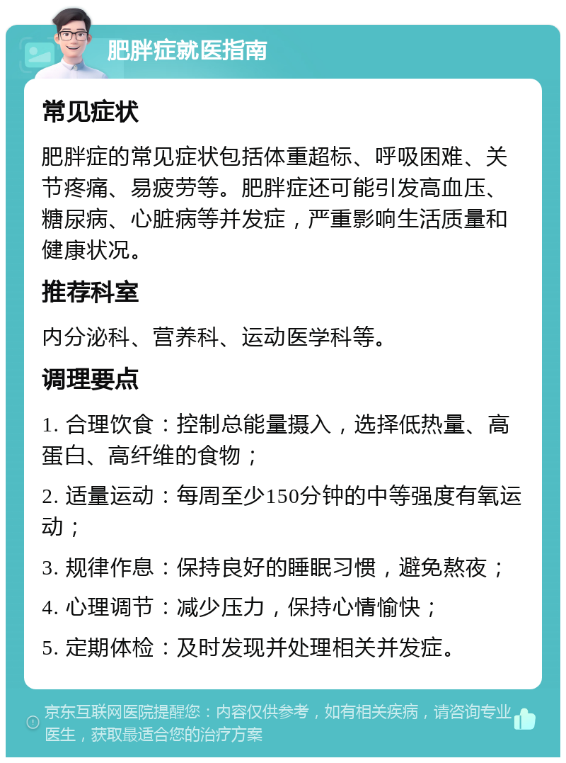 肥胖症就医指南 常见症状 肥胖症的常见症状包括体重超标、呼吸困难、关节疼痛、易疲劳等。肥胖症还可能引发高血压、糖尿病、心脏病等并发症，严重影响生活质量和健康状况。 推荐科室 内分泌科、营养科、运动医学科等。 调理要点 1. 合理饮食：控制总能量摄入，选择低热量、高蛋白、高纤维的食物； 2. 适量运动：每周至少150分钟的中等强度有氧运动； 3. 规律作息：保持良好的睡眠习惯，避免熬夜； 4. 心理调节：减少压力，保持心情愉快； 5. 定期体检：及时发现并处理相关并发症。