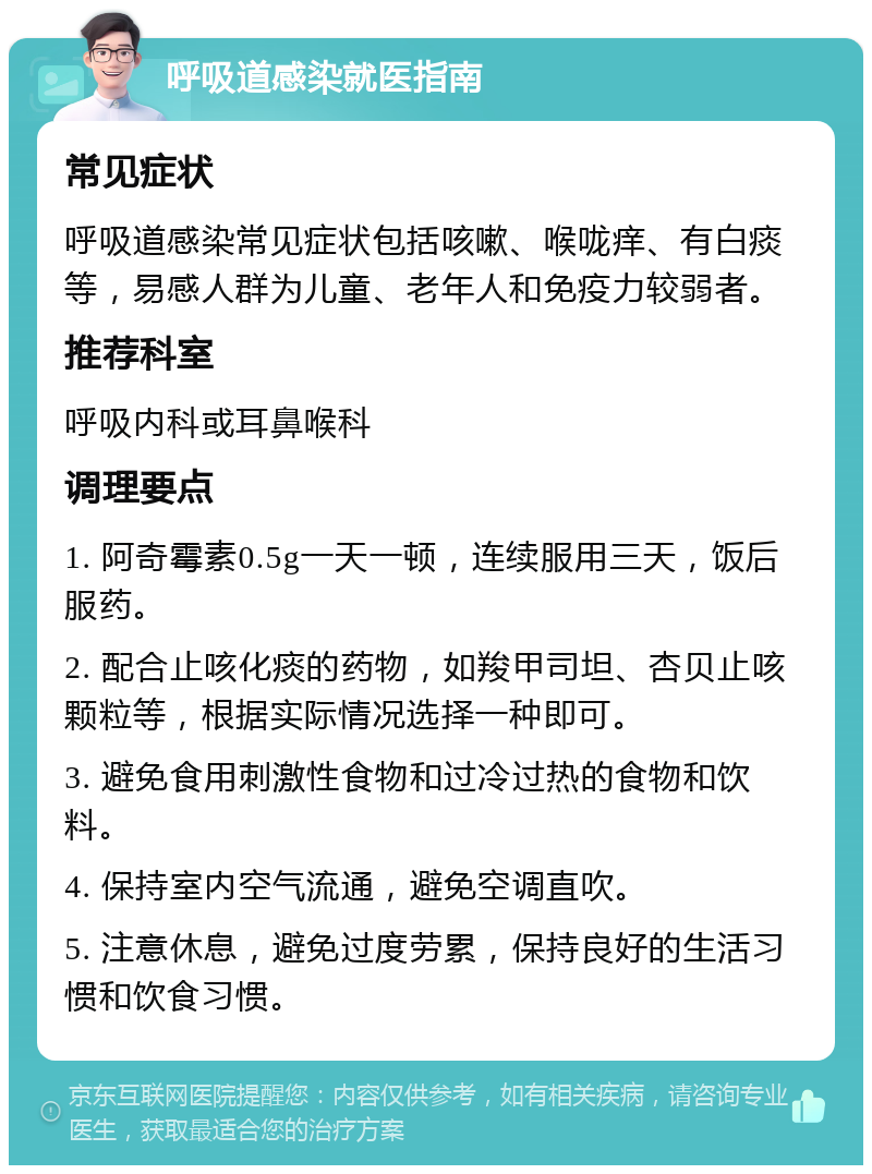 呼吸道感染就医指南 常见症状 呼吸道感染常见症状包括咳嗽、喉咙痒、有白痰等，易感人群为儿童、老年人和免疫力较弱者。 推荐科室 呼吸内科或耳鼻喉科 调理要点 1. 阿奇霉素0.5g一天一顿，连续服用三天，饭后服药。 2. 配合止咳化痰的药物，如羧甲司坦、杏贝止咳颗粒等，根据实际情况选择一种即可。 3. 避免食用刺激性食物和过冷过热的食物和饮料。 4. 保持室内空气流通，避免空调直吹。 5. 注意休息，避免过度劳累，保持良好的生活习惯和饮食习惯。