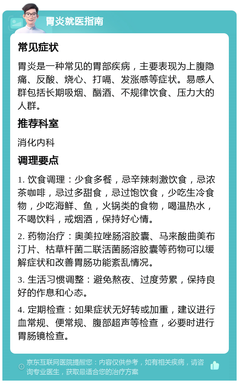 胃炎就医指南 常见症状 胃炎是一种常见的胃部疾病，主要表现为上腹隐痛、反酸、烧心、打嗝、发涨感等症状。易感人群包括长期吸烟、酗酒、不规律饮食、压力大的人群。 推荐科室 消化内科 调理要点 1. 饮食调理：少食多餐，忌辛辣刺激饮食，忌浓茶咖啡，忌过多甜食，忌过饱饮食，少吃生冷食物，少吃海鲜、鱼，火锅类的食物，喝温热水，不喝饮料，戒烟酒，保持好心情。 2. 药物治疗：奥美拉唑肠溶胶囊、马来酸曲美布汀片、枯草杆菌二联活菌肠溶胶囊等药物可以缓解症状和改善胃肠功能紊乱情况。 3. 生活习惯调整：避免熬夜、过度劳累，保持良好的作息和心态。 4. 定期检查：如果症状无好转或加重，建议进行血常规、便常规、腹部超声等检查，必要时进行胃肠镜检查。