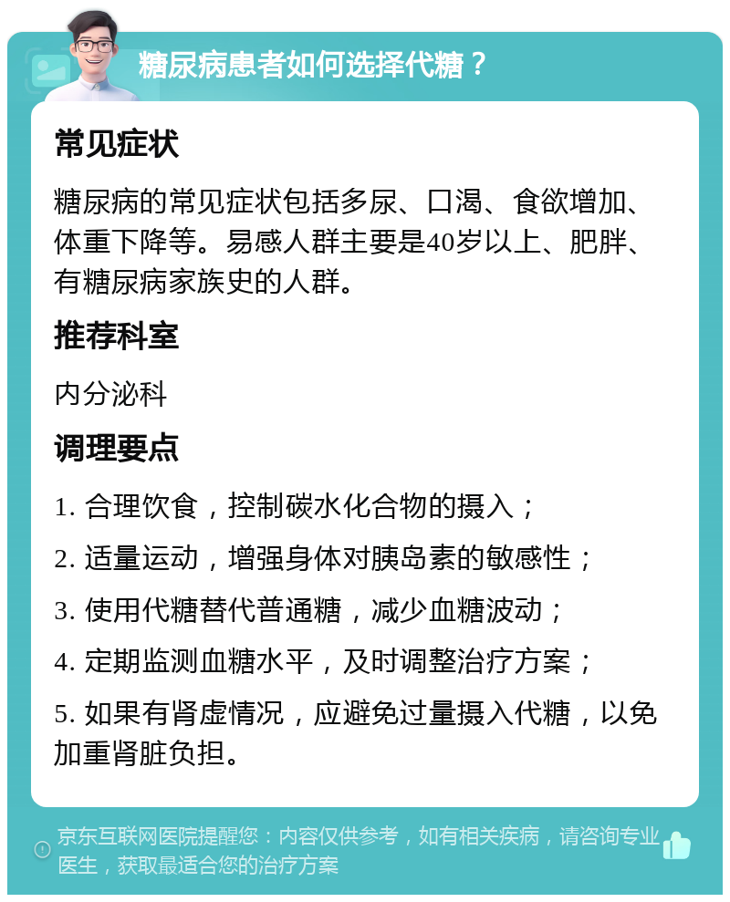 糖尿病患者如何选择代糖？ 常见症状 糖尿病的常见症状包括多尿、口渴、食欲增加、体重下降等。易感人群主要是40岁以上、肥胖、有糖尿病家族史的人群。 推荐科室 内分泌科 调理要点 1. 合理饮食，控制碳水化合物的摄入； 2. 适量运动，增强身体对胰岛素的敏感性； 3. 使用代糖替代普通糖，减少血糖波动； 4. 定期监测血糖水平，及时调整治疗方案； 5. 如果有肾虚情况，应避免过量摄入代糖，以免加重肾脏负担。