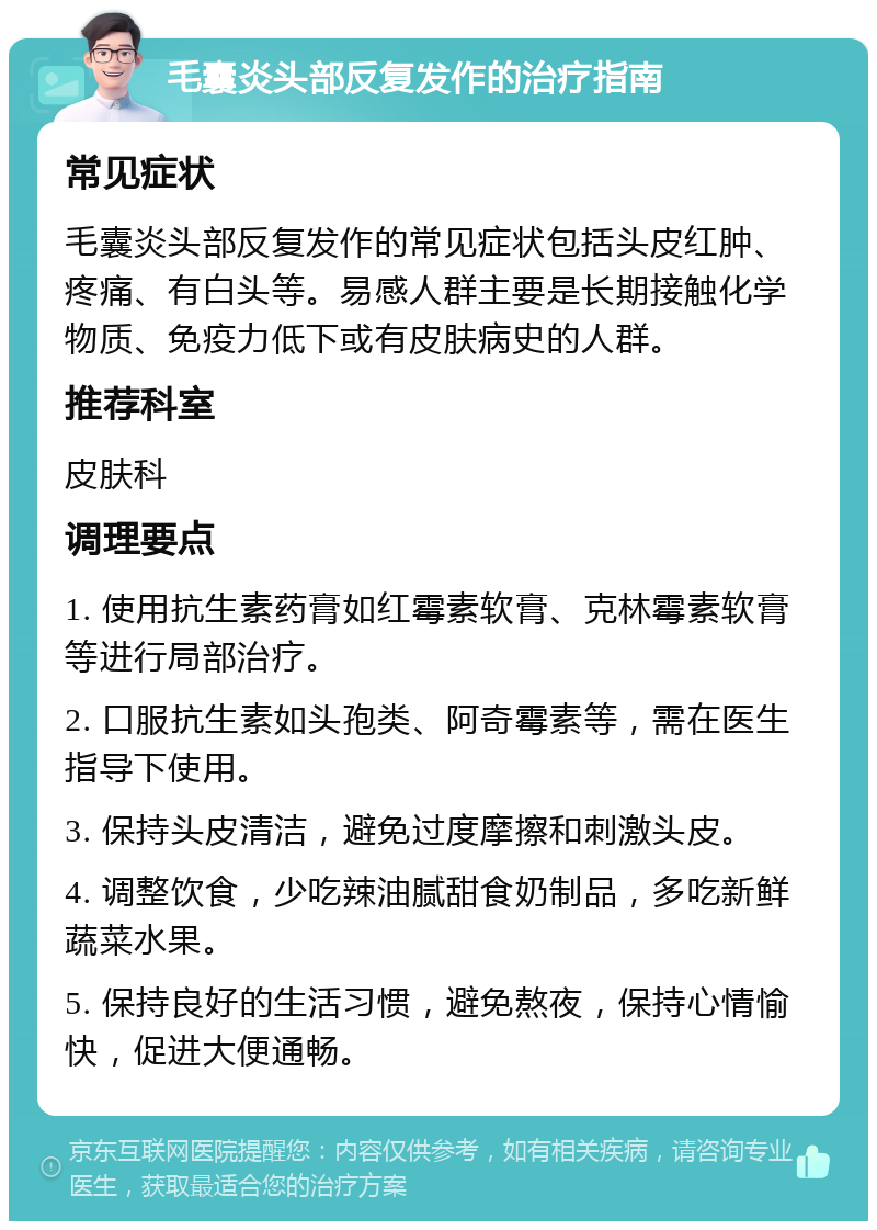 毛囊炎头部反复发作的治疗指南 常见症状 毛囊炎头部反复发作的常见症状包括头皮红肿、疼痛、有白头等。易感人群主要是长期接触化学物质、免疫力低下或有皮肤病史的人群。 推荐科室 皮肤科 调理要点 1. 使用抗生素药膏如红霉素软膏、克林霉素软膏等进行局部治疗。 2. 口服抗生素如头孢类、阿奇霉素等，需在医生指导下使用。 3. 保持头皮清洁，避免过度摩擦和刺激头皮。 4. 调整饮食，少吃辣油腻甜食奶制品，多吃新鲜蔬菜水果。 5. 保持良好的生活习惯，避免熬夜，保持心情愉快，促进大便通畅。