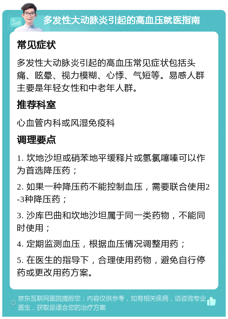 多发性大动脉炎引起的高血压就医指南 常见症状 多发性大动脉炎引起的高血压常见症状包括头痛、眩晕、视力模糊、心悸、气短等。易感人群主要是年轻女性和中老年人群。 推荐科室 心血管内科或风湿免疫科 调理要点 1. 坎地沙坦或硝苯地平缓释片或氢氯噻嗪可以作为首选降压药； 2. 如果一种降压药不能控制血压，需要联合使用2-3种降压药； 3. 沙库巴曲和坎地沙坦属于同一类药物，不能同时使用； 4. 定期监测血压，根据血压情况调整用药； 5. 在医生的指导下，合理使用药物，避免自行停药或更改用药方案。