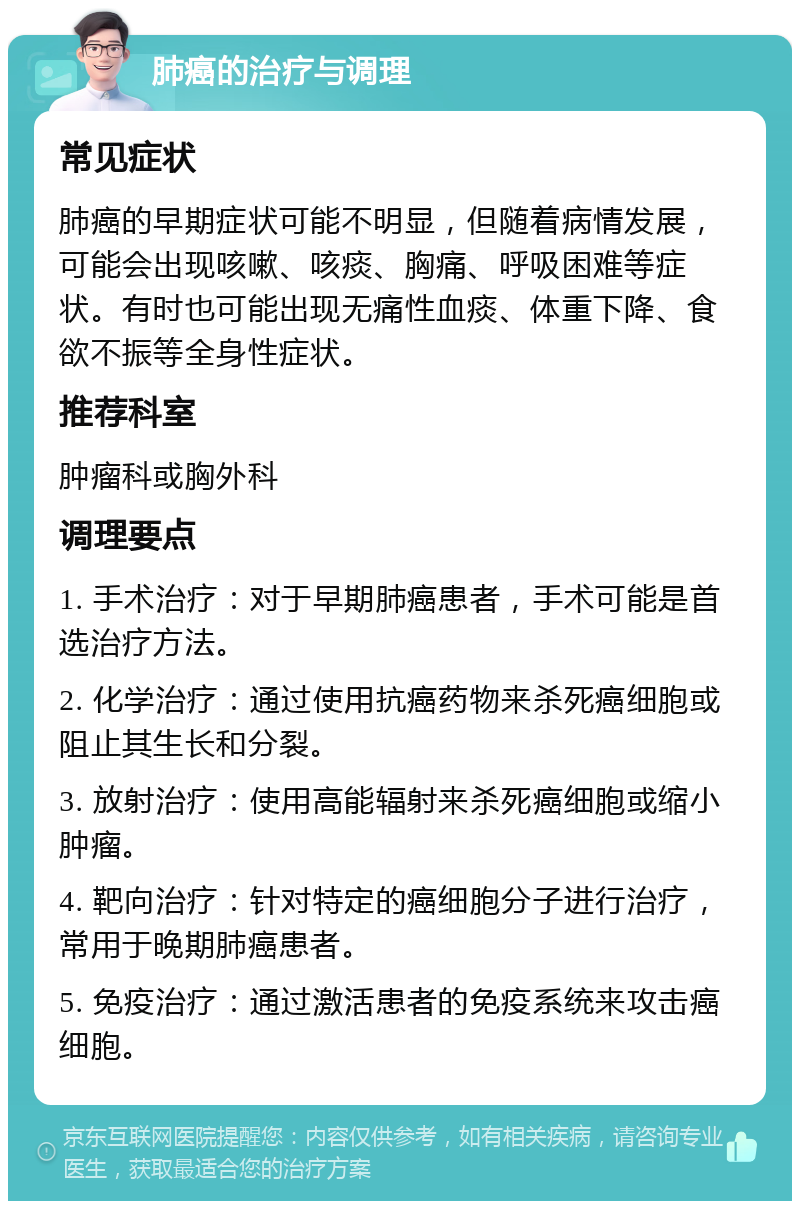 肺癌的治疗与调理 常见症状 肺癌的早期症状可能不明显，但随着病情发展，可能会出现咳嗽、咳痰、胸痛、呼吸困难等症状。有时也可能出现无痛性血痰、体重下降、食欲不振等全身性症状。 推荐科室 肿瘤科或胸外科 调理要点 1. 手术治疗：对于早期肺癌患者，手术可能是首选治疗方法。 2. 化学治疗：通过使用抗癌药物来杀死癌细胞或阻止其生长和分裂。 3. 放射治疗：使用高能辐射来杀死癌细胞或缩小肿瘤。 4. 靶向治疗：针对特定的癌细胞分子进行治疗，常用于晚期肺癌患者。 5. 免疫治疗：通过激活患者的免疫系统来攻击癌细胞。