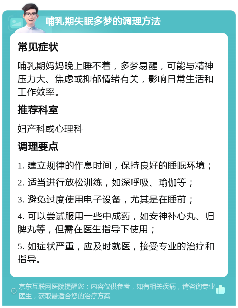 哺乳期失眠多梦的调理方法 常见症状 哺乳期妈妈晚上睡不着，多梦易醒，可能与精神压力大、焦虑或抑郁情绪有关，影响日常生活和工作效率。 推荐科室 妇产科或心理科 调理要点 1. 建立规律的作息时间，保持良好的睡眠环境； 2. 适当进行放松训练，如深呼吸、瑜伽等； 3. 避免过度使用电子设备，尤其是在睡前； 4. 可以尝试服用一些中成药，如安神补心丸、归脾丸等，但需在医生指导下使用； 5. 如症状严重，应及时就医，接受专业的治疗和指导。