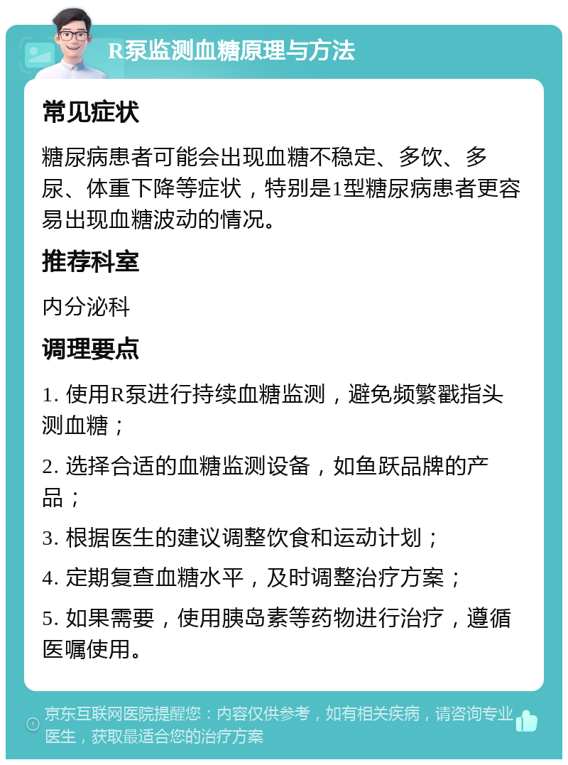 R泵监测血糖原理与方法 常见症状 糖尿病患者可能会出现血糖不稳定、多饮、多尿、体重下降等症状，特别是1型糖尿病患者更容易出现血糖波动的情况。 推荐科室 内分泌科 调理要点 1. 使用R泵进行持续血糖监测，避免频繁戳指头测血糖； 2. 选择合适的血糖监测设备，如鱼跃品牌的产品； 3. 根据医生的建议调整饮食和运动计划； 4. 定期复查血糖水平，及时调整治疗方案； 5. 如果需要，使用胰岛素等药物进行治疗，遵循医嘱使用。