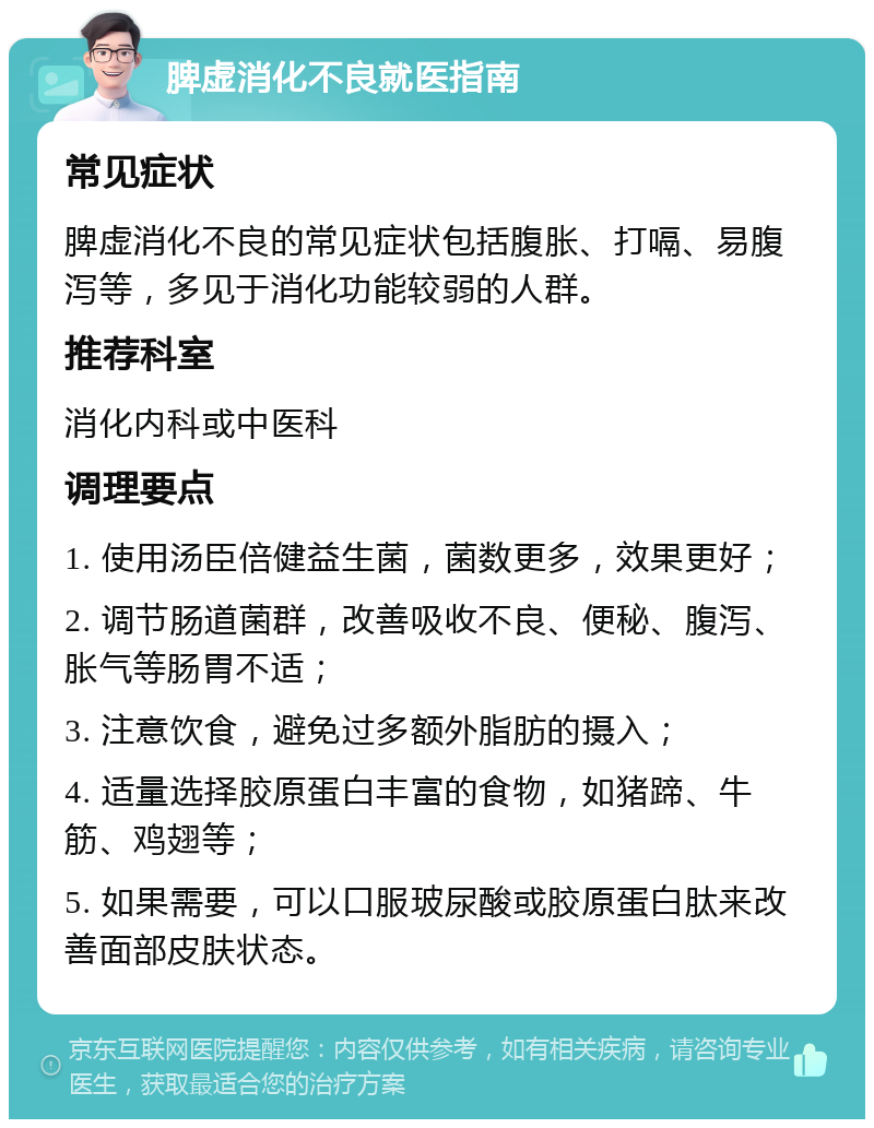 脾虚消化不良就医指南 常见症状 脾虚消化不良的常见症状包括腹胀、打嗝、易腹泻等，多见于消化功能较弱的人群。 推荐科室 消化内科或中医科 调理要点 1. 使用汤臣倍健益生菌，菌数更多，效果更好； 2. 调节肠道菌群，改善吸收不良、便秘、腹泻、胀气等肠胃不适； 3. 注意饮食，避免过多额外脂肪的摄入； 4. 适量选择胶原蛋白丰富的食物，如猪蹄、牛筋、鸡翅等； 5. 如果需要，可以口服玻尿酸或胶原蛋白肽来改善面部皮肤状态。