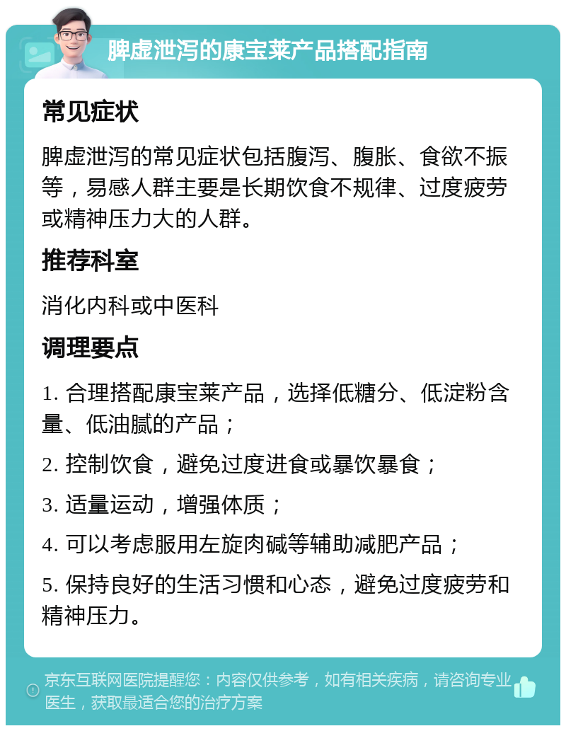 脾虚泄泻的康宝莱产品搭配指南 常见症状 脾虚泄泻的常见症状包括腹泻、腹胀、食欲不振等，易感人群主要是长期饮食不规律、过度疲劳或精神压力大的人群。 推荐科室 消化内科或中医科 调理要点 1. 合理搭配康宝莱产品，选择低糖分、低淀粉含量、低油腻的产品； 2. 控制饮食，避免过度进食或暴饮暴食； 3. 适量运动，增强体质； 4. 可以考虑服用左旋肉碱等辅助减肥产品； 5. 保持良好的生活习惯和心态，避免过度疲劳和精神压力。