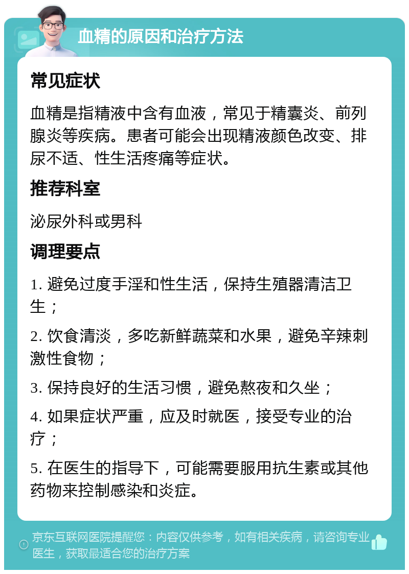 血精的原因和治疗方法 常见症状 血精是指精液中含有血液，常见于精囊炎、前列腺炎等疾病。患者可能会出现精液颜色改变、排尿不适、性生活疼痛等症状。 推荐科室 泌尿外科或男科 调理要点 1. 避免过度手淫和性生活，保持生殖器清洁卫生； 2. 饮食清淡，多吃新鲜蔬菜和水果，避免辛辣刺激性食物； 3. 保持良好的生活习惯，避免熬夜和久坐； 4. 如果症状严重，应及时就医，接受专业的治疗； 5. 在医生的指导下，可能需要服用抗生素或其他药物来控制感染和炎症。