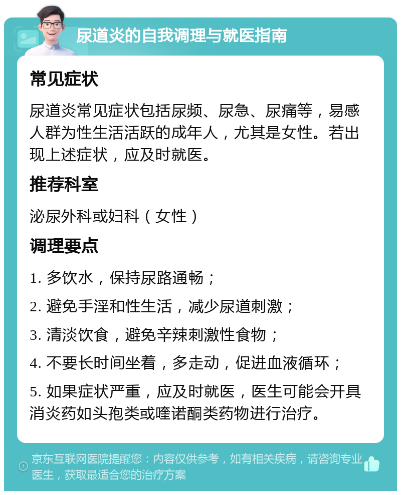 尿道炎的自我调理与就医指南 常见症状 尿道炎常见症状包括尿频、尿急、尿痛等，易感人群为性生活活跃的成年人，尤其是女性。若出现上述症状，应及时就医。 推荐科室 泌尿外科或妇科（女性） 调理要点 1. 多饮水，保持尿路通畅； 2. 避免手淫和性生活，减少尿道刺激； 3. 清淡饮食，避免辛辣刺激性食物； 4. 不要长时间坐着，多走动，促进血液循环； 5. 如果症状严重，应及时就医，医生可能会开具消炎药如头孢类或喹诺酮类药物进行治疗。