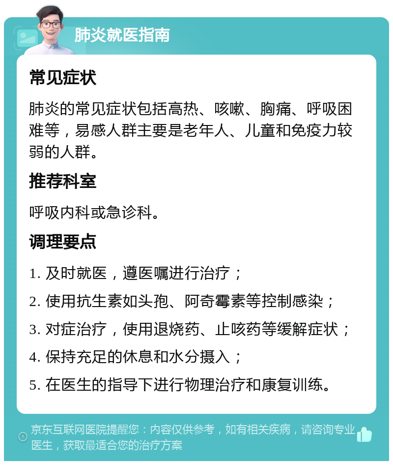 肺炎就医指南 常见症状 肺炎的常见症状包括高热、咳嗽、胸痛、呼吸困难等，易感人群主要是老年人、儿童和免疫力较弱的人群。 推荐科室 呼吸内科或急诊科。 调理要点 1. 及时就医，遵医嘱进行治疗； 2. 使用抗生素如头孢、阿奇霉素等控制感染； 3. 对症治疗，使用退烧药、止咳药等缓解症状； 4. 保持充足的休息和水分摄入； 5. 在医生的指导下进行物理治疗和康复训练。