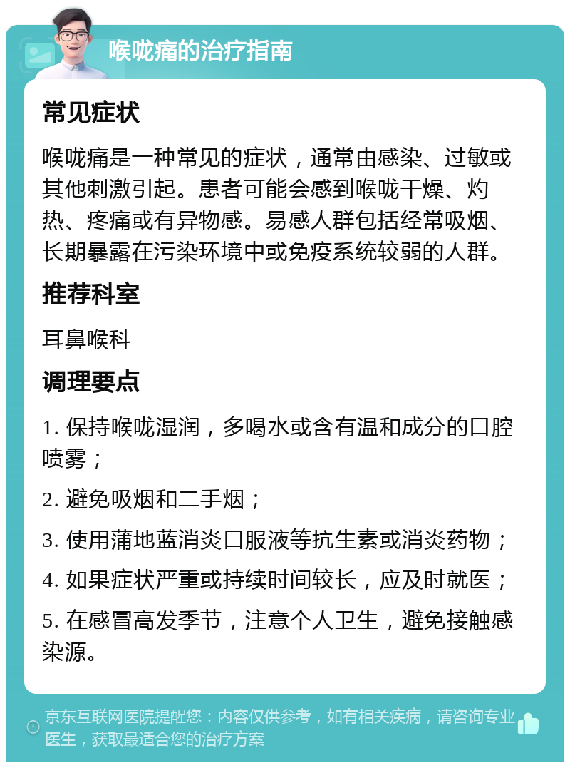 喉咙痛的治疗指南 常见症状 喉咙痛是一种常见的症状，通常由感染、过敏或其他刺激引起。患者可能会感到喉咙干燥、灼热、疼痛或有异物感。易感人群包括经常吸烟、长期暴露在污染环境中或免疫系统较弱的人群。 推荐科室 耳鼻喉科 调理要点 1. 保持喉咙湿润，多喝水或含有温和成分的口腔喷雾； 2. 避免吸烟和二手烟； 3. 使用蒲地蓝消炎口服液等抗生素或消炎药物； 4. 如果症状严重或持续时间较长，应及时就医； 5. 在感冒高发季节，注意个人卫生，避免接触感染源。