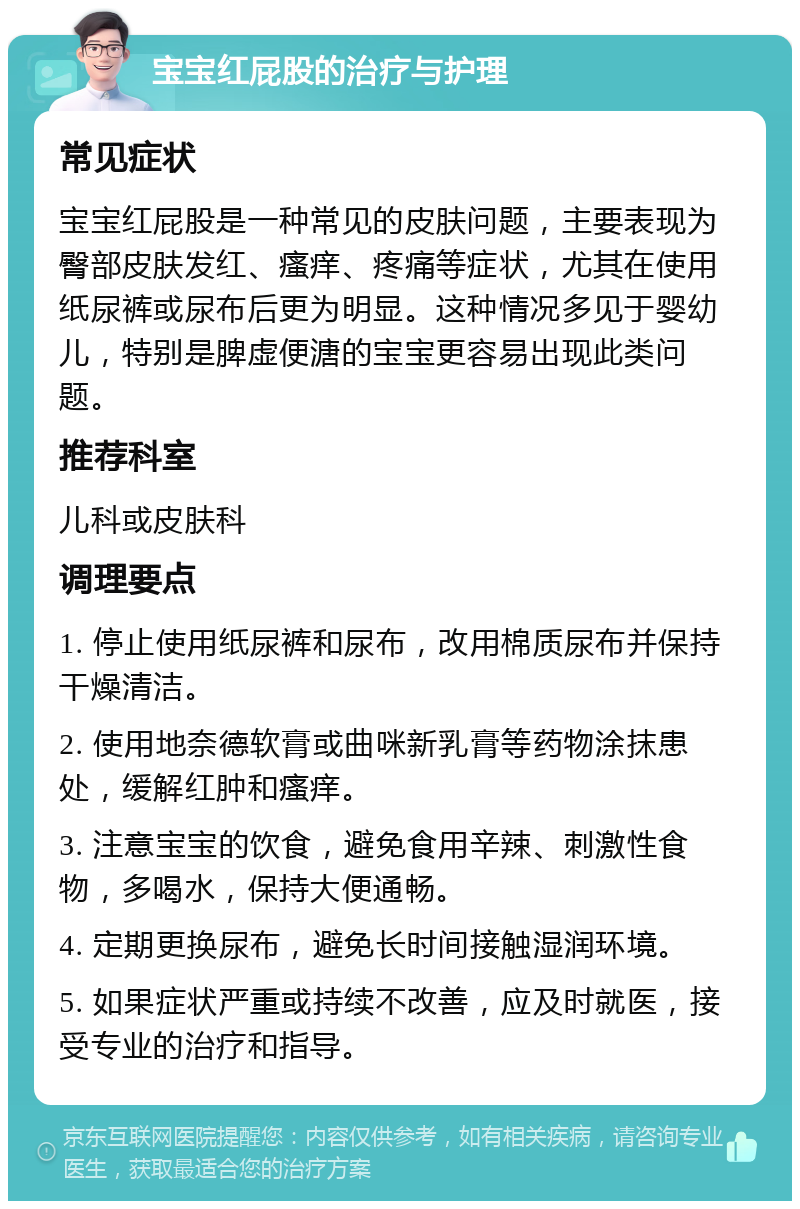 宝宝红屁股的治疗与护理 常见症状 宝宝红屁股是一种常见的皮肤问题，主要表现为臀部皮肤发红、瘙痒、疼痛等症状，尤其在使用纸尿裤或尿布后更为明显。这种情况多见于婴幼儿，特别是脾虚便溏的宝宝更容易出现此类问题。 推荐科室 儿科或皮肤科 调理要点 1. 停止使用纸尿裤和尿布，改用棉质尿布并保持干燥清洁。 2. 使用地奈德软膏或曲咪新乳膏等药物涂抹患处，缓解红肿和瘙痒。 3. 注意宝宝的饮食，避免食用辛辣、刺激性食物，多喝水，保持大便通畅。 4. 定期更换尿布，避免长时间接触湿润环境。 5. 如果症状严重或持续不改善，应及时就医，接受专业的治疗和指导。