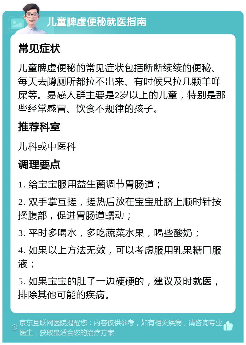 儿童脾虚便秘就医指南 常见症状 儿童脾虚便秘的常见症状包括断断续续的便秘、每天去蹲厕所都拉不出来、有时候只拉几颗羊咩屎等。易感人群主要是2岁以上的儿童，特别是那些经常感冒、饮食不规律的孩子。 推荐科室 儿科或中医科 调理要点 1. 给宝宝服用益生菌调节胃肠道； 2. 双手掌互搓，搓热后放在宝宝肚脐上顺时针按揉腹部，促进胃肠道蠕动； 3. 平时多喝水，多吃蔬菜水果，喝些酸奶； 4. 如果以上方法无效，可以考虑服用乳果糖口服液； 5. 如果宝宝的肚子一边硬硬的，建议及时就医，排除其他可能的疾病。