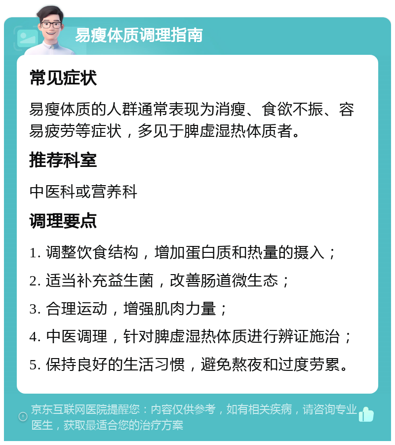 易瘦体质调理指南 常见症状 易瘦体质的人群通常表现为消瘦、食欲不振、容易疲劳等症状，多见于脾虚湿热体质者。 推荐科室 中医科或营养科 调理要点 1. 调整饮食结构，增加蛋白质和热量的摄入； 2. 适当补充益生菌，改善肠道微生态； 3. 合理运动，增强肌肉力量； 4. 中医调理，针对脾虚湿热体质进行辨证施治； 5. 保持良好的生活习惯，避免熬夜和过度劳累。