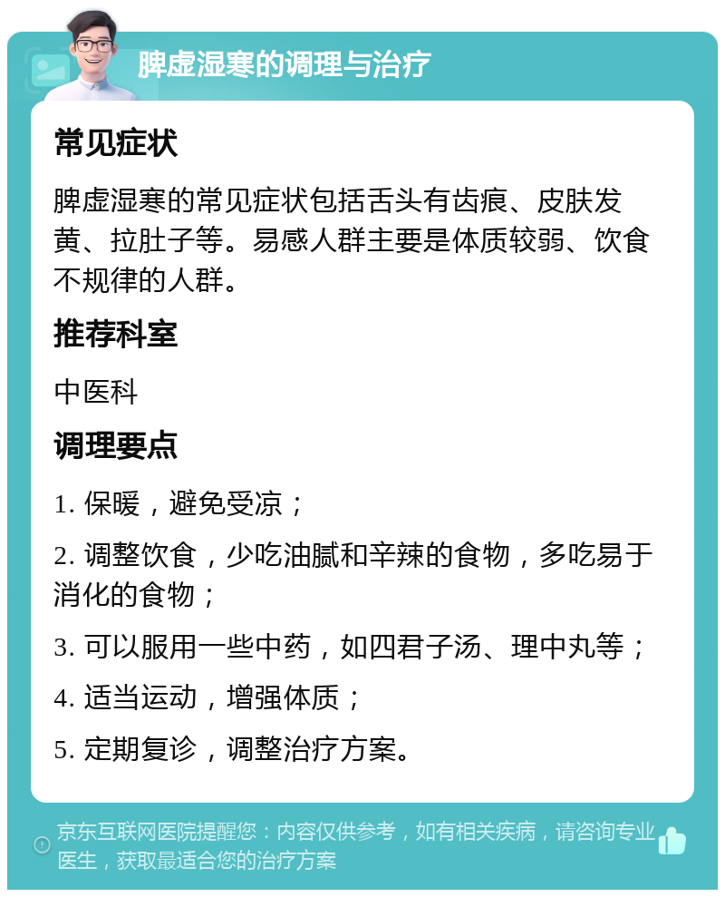 脾虚湿寒的调理与治疗 常见症状 脾虚湿寒的常见症状包括舌头有齿痕、皮肤发黄、拉肚子等。易感人群主要是体质较弱、饮食不规律的人群。 推荐科室 中医科 调理要点 1. 保暖，避免受凉； 2. 调整饮食，少吃油腻和辛辣的食物，多吃易于消化的食物； 3. 可以服用一些中药，如四君子汤、理中丸等； 4. 适当运动，增强体质； 5. 定期复诊，调整治疗方案。