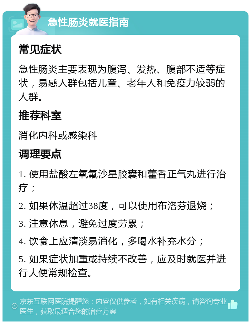 急性肠炎就医指南 常见症状 急性肠炎主要表现为腹泻、发热、腹部不适等症状，易感人群包括儿童、老年人和免疫力较弱的人群。 推荐科室 消化内科或感染科 调理要点 1. 使用盐酸左氧氟沙星胶囊和藿香正气丸进行治疗； 2. 如果体温超过38度，可以使用布洛芬退烧； 3. 注意休息，避免过度劳累； 4. 饮食上应清淡易消化，多喝水补充水分； 5. 如果症状加重或持续不改善，应及时就医并进行大便常规检查。