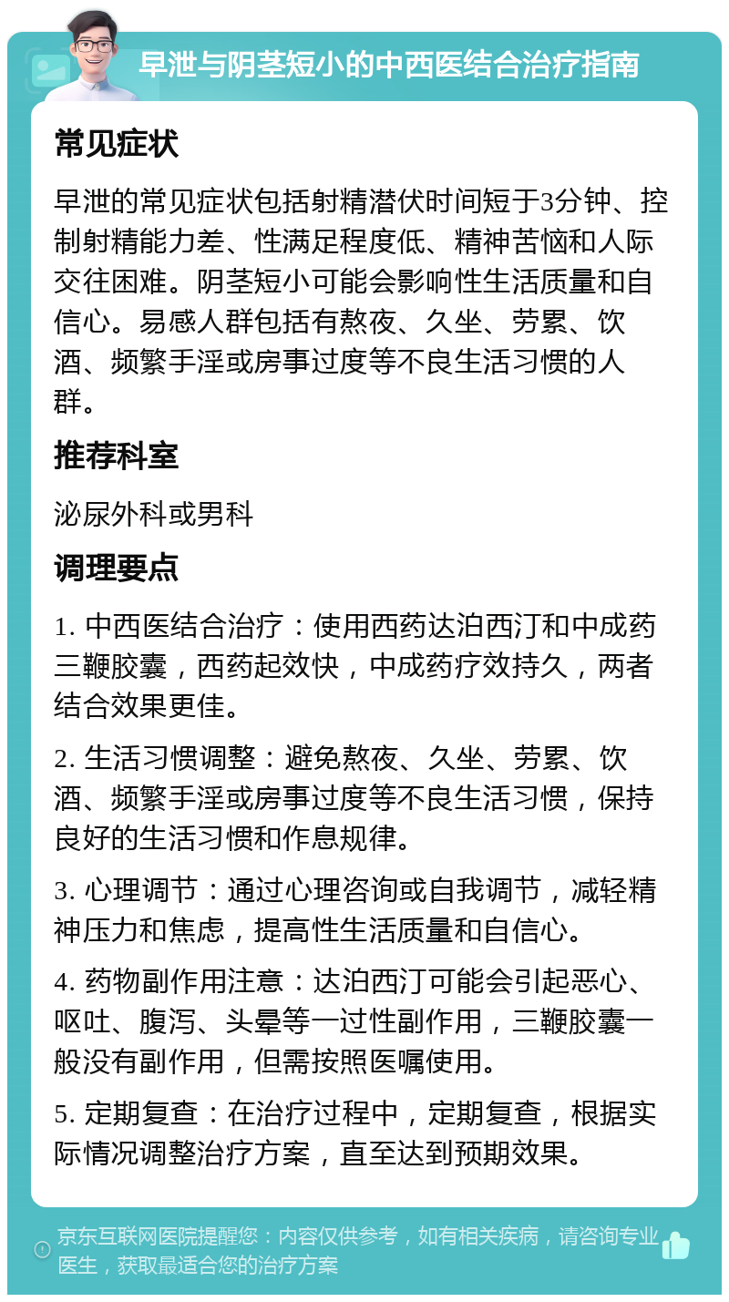 早泄与阴茎短小的中西医结合治疗指南 常见症状 早泄的常见症状包括射精潜伏时间短于3分钟、控制射精能力差、性满足程度低、精神苦恼和人际交往困难。阴茎短小可能会影响性生活质量和自信心。易感人群包括有熬夜、久坐、劳累、饮酒、频繁手淫或房事过度等不良生活习惯的人群。 推荐科室 泌尿外科或男科 调理要点 1. 中西医结合治疗：使用西药达泊西汀和中成药三鞭胶囊，西药起效快，中成药疗效持久，两者结合效果更佳。 2. 生活习惯调整：避免熬夜、久坐、劳累、饮酒、频繁手淫或房事过度等不良生活习惯，保持良好的生活习惯和作息规律。 3. 心理调节：通过心理咨询或自我调节，减轻精神压力和焦虑，提高性生活质量和自信心。 4. 药物副作用注意：达泊西汀可能会引起恶心、呕吐、腹泻、头晕等一过性副作用，三鞭胶囊一般没有副作用，但需按照医嘱使用。 5. 定期复查：在治疗过程中，定期复查，根据实际情况调整治疗方案，直至达到预期效果。