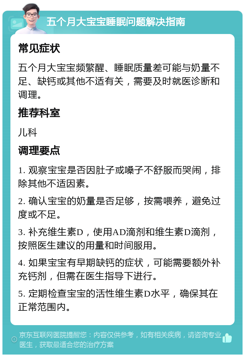 五个月大宝宝睡眠问题解决指南 常见症状 五个月大宝宝频繁醒、睡眠质量差可能与奶量不足、缺钙或其他不适有关，需要及时就医诊断和调理。 推荐科室 儿科 调理要点 1. 观察宝宝是否因肚子或嗓子不舒服而哭闹，排除其他不适因素。 2. 确认宝宝的奶量是否足够，按需喂养，避免过度或不足。 3. 补充维生素D，使用AD滴剂和维生素D滴剂，按照医生建议的用量和时间服用。 4. 如果宝宝有早期缺钙的症状，可能需要额外补充钙剂，但需在医生指导下进行。 5. 定期检查宝宝的活性维生素D水平，确保其在正常范围内。