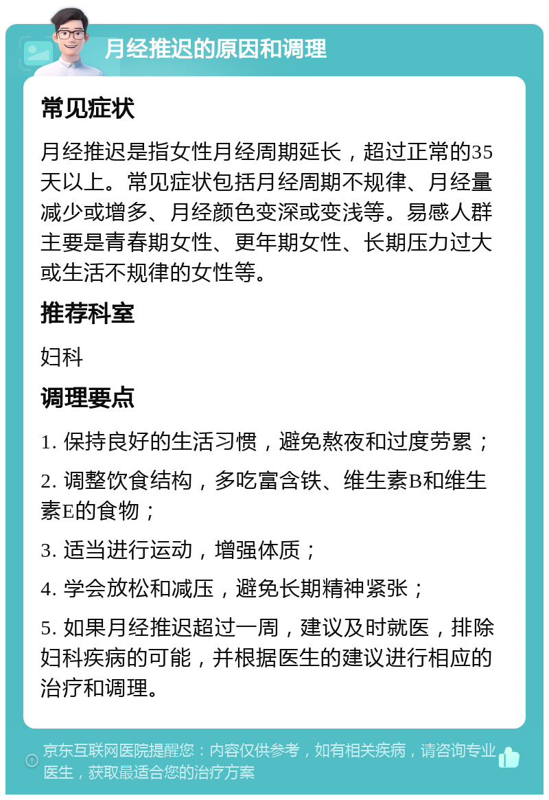 月经推迟的原因和调理 常见症状 月经推迟是指女性月经周期延长，超过正常的35天以上。常见症状包括月经周期不规律、月经量减少或增多、月经颜色变深或变浅等。易感人群主要是青春期女性、更年期女性、长期压力过大或生活不规律的女性等。 推荐科室 妇科 调理要点 1. 保持良好的生活习惯，避免熬夜和过度劳累； 2. 调整饮食结构，多吃富含铁、维生素B和维生素E的食物； 3. 适当进行运动，增强体质； 4. 学会放松和减压，避免长期精神紧张； 5. 如果月经推迟超过一周，建议及时就医，排除妇科疾病的可能，并根据医生的建议进行相应的治疗和调理。