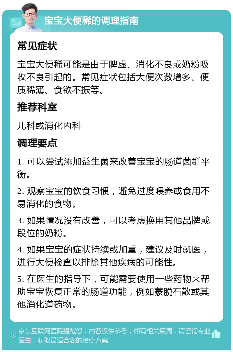 宝宝大便稀的调理指南 常见症状 宝宝大便稀可能是由于脾虚、消化不良或奶粉吸收不良引起的。常见症状包括大便次数增多、便质稀薄、食欲不振等。 推荐科室 儿科或消化内科 调理要点 1. 可以尝试添加益生菌来改善宝宝的肠道菌群平衡。 2. 观察宝宝的饮食习惯，避免过度喂养或食用不易消化的食物。 3. 如果情况没有改善，可以考虑换用其他品牌或段位的奶粉。 4. 如果宝宝的症状持续或加重，建议及时就医，进行大便检查以排除其他疾病的可能性。 5. 在医生的指导下，可能需要使用一些药物来帮助宝宝恢复正常的肠道功能，例如蒙脱石散或其他消化道药物。