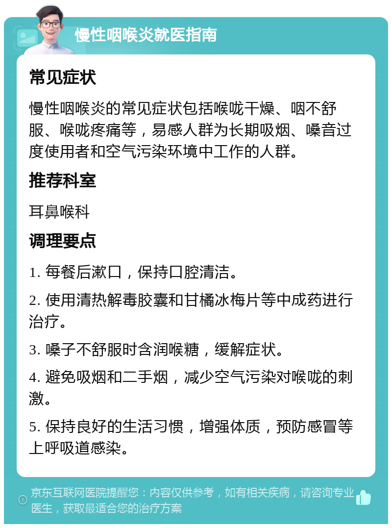 慢性咽喉炎就医指南 常见症状 慢性咽喉炎的常见症状包括喉咙干燥、咽不舒服、喉咙疼痛等，易感人群为长期吸烟、嗓音过度使用者和空气污染环境中工作的人群。 推荐科室 耳鼻喉科 调理要点 1. 每餐后漱口，保持口腔清洁。 2. 使用清热解毒胶囊和甘橘冰梅片等中成药进行治疗。 3. 嗓子不舒服时含润喉糖，缓解症状。 4. 避免吸烟和二手烟，减少空气污染对喉咙的刺激。 5. 保持良好的生活习惯，增强体质，预防感冒等上呼吸道感染。