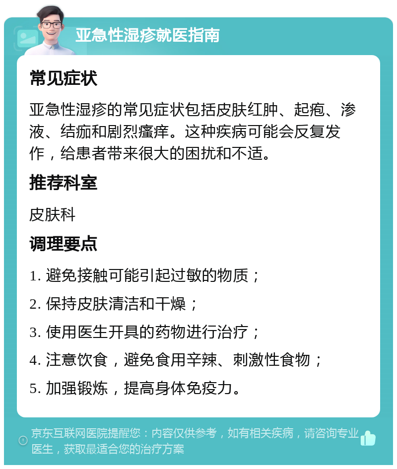 亚急性湿疹就医指南 常见症状 亚急性湿疹的常见症状包括皮肤红肿、起疱、渗液、结痂和剧烈瘙痒。这种疾病可能会反复发作，给患者带来很大的困扰和不适。 推荐科室 皮肤科 调理要点 1. 避免接触可能引起过敏的物质； 2. 保持皮肤清洁和干燥； 3. 使用医生开具的药物进行治疗； 4. 注意饮食，避免食用辛辣、刺激性食物； 5. 加强锻炼，提高身体免疫力。