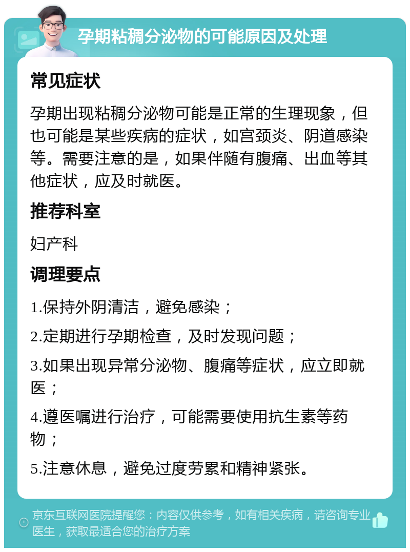 孕期粘稠分泌物的可能原因及处理 常见症状 孕期出现粘稠分泌物可能是正常的生理现象，但也可能是某些疾病的症状，如宫颈炎、阴道感染等。需要注意的是，如果伴随有腹痛、出血等其他症状，应及时就医。 推荐科室 妇产科 调理要点 1.保持外阴清洁，避免感染； 2.定期进行孕期检查，及时发现问题； 3.如果出现异常分泌物、腹痛等症状，应立即就医； 4.遵医嘱进行治疗，可能需要使用抗生素等药物； 5.注意休息，避免过度劳累和精神紧张。