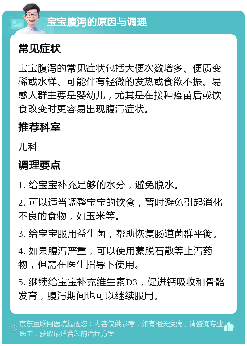 宝宝腹泻的原因与调理 常见症状 宝宝腹泻的常见症状包括大便次数增多、便质变稀或水样、可能伴有轻微的发热或食欲不振。易感人群主要是婴幼儿，尤其是在接种疫苗后或饮食改变时更容易出现腹泻症状。 推荐科室 儿科 调理要点 1. 给宝宝补充足够的水分，避免脱水。 2. 可以适当调整宝宝的饮食，暂时避免引起消化不良的食物，如玉米等。 3. 给宝宝服用益生菌，帮助恢复肠道菌群平衡。 4. 如果腹泻严重，可以使用蒙脱石散等止泻药物，但需在医生指导下使用。 5. 继续给宝宝补充维生素D3，促进钙吸收和骨骼发育，腹泻期间也可以继续服用。