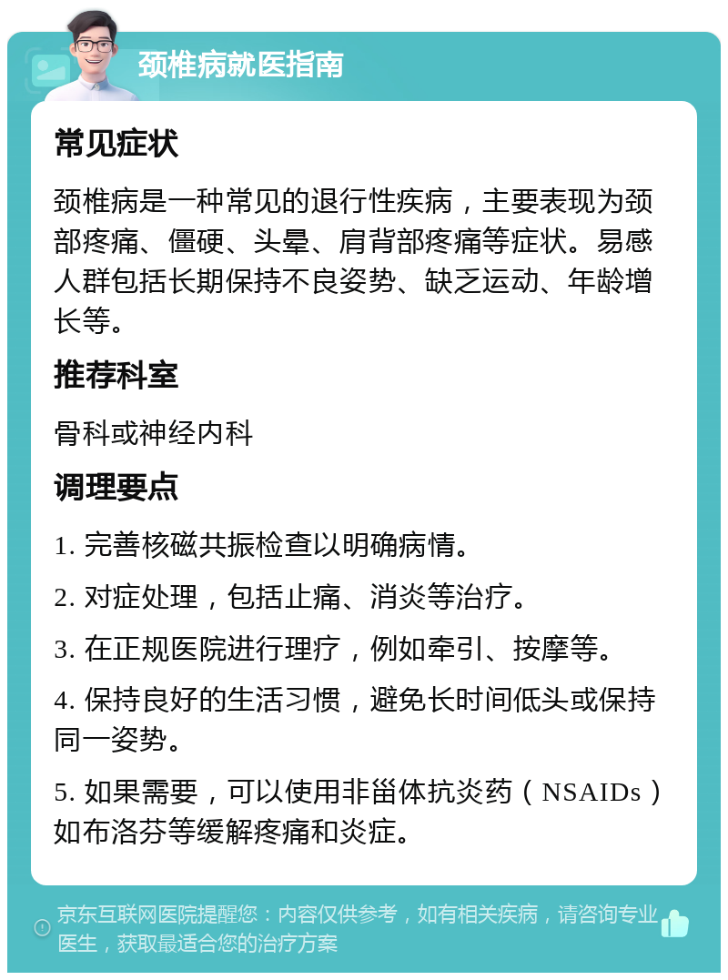 颈椎病就医指南 常见症状 颈椎病是一种常见的退行性疾病，主要表现为颈部疼痛、僵硬、头晕、肩背部疼痛等症状。易感人群包括长期保持不良姿势、缺乏运动、年龄增长等。 推荐科室 骨科或神经内科 调理要点 1. 完善核磁共振检查以明确病情。 2. 对症处理，包括止痛、消炎等治疗。 3. 在正规医院进行理疗，例如牵引、按摩等。 4. 保持良好的生活习惯，避免长时间低头或保持同一姿势。 5. 如果需要，可以使用非甾体抗炎药（NSAIDs）如布洛芬等缓解疼痛和炎症。