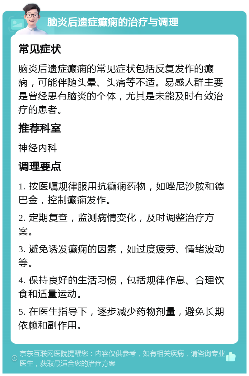 脑炎后遗症癫痫的治疗与调理 常见症状 脑炎后遗症癫痫的常见症状包括反复发作的癫痫，可能伴随头晕、头痛等不适。易感人群主要是曾经患有脑炎的个体，尤其是未能及时有效治疗的患者。 推荐科室 神经内科 调理要点 1. 按医嘱规律服用抗癫痫药物，如唑尼沙胺和德巴金，控制癫痫发作。 2. 定期复查，监测病情变化，及时调整治疗方案。 3. 避免诱发癫痫的因素，如过度疲劳、情绪波动等。 4. 保持良好的生活习惯，包括规律作息、合理饮食和适量运动。 5. 在医生指导下，逐步减少药物剂量，避免长期依赖和副作用。