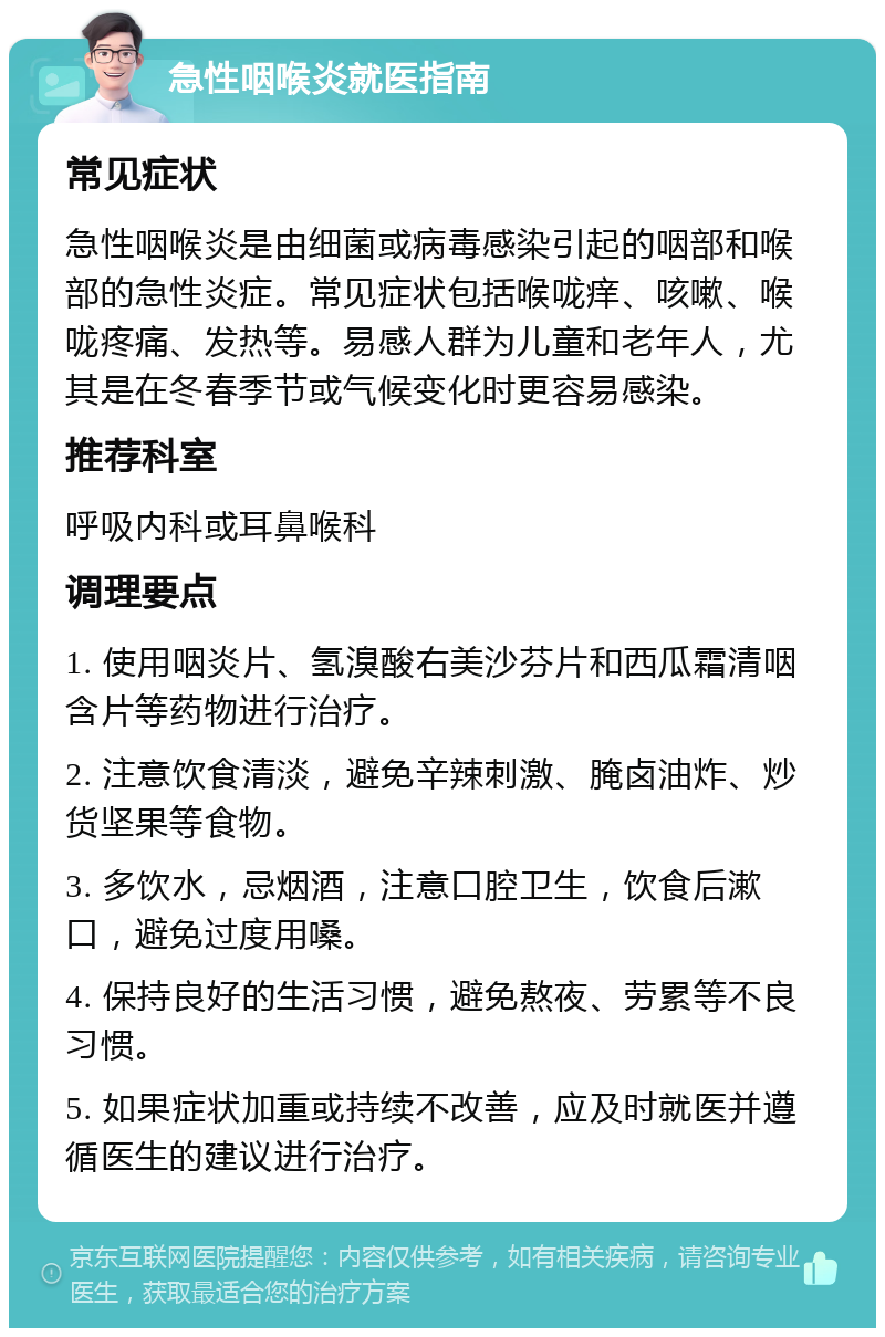 急性咽喉炎就医指南 常见症状 急性咽喉炎是由细菌或病毒感染引起的咽部和喉部的急性炎症。常见症状包括喉咙痒、咳嗽、喉咙疼痛、发热等。易感人群为儿童和老年人，尤其是在冬春季节或气候变化时更容易感染。 推荐科室 呼吸内科或耳鼻喉科 调理要点 1. 使用咽炎片、氢溴酸右美沙芬片和西瓜霜清咽含片等药物进行治疗。 2. 注意饮食清淡，避免辛辣刺激、腌卤油炸、炒货坚果等食物。 3. 多饮水，忌烟酒，注意口腔卫生，饮食后漱口，避免过度用嗓。 4. 保持良好的生活习惯，避免熬夜、劳累等不良习惯。 5. 如果症状加重或持续不改善，应及时就医并遵循医生的建议进行治疗。