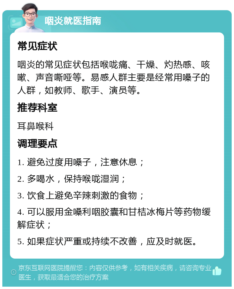 咽炎就医指南 常见症状 咽炎的常见症状包括喉咙痛、干燥、灼热感、咳嗽、声音嘶哑等。易感人群主要是经常用嗓子的人群，如教师、歌手、演员等。 推荐科室 耳鼻喉科 调理要点 1. 避免过度用嗓子，注意休息； 2. 多喝水，保持喉咙湿润； 3. 饮食上避免辛辣刺激的食物； 4. 可以服用金嗓利咽胶囊和甘桔冰梅片等药物缓解症状； 5. 如果症状严重或持续不改善，应及时就医。