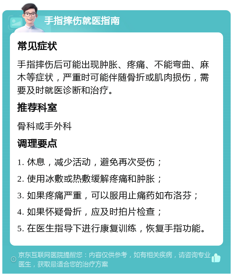 手指摔伤就医指南 常见症状 手指摔伤后可能出现肿胀、疼痛、不能弯曲、麻木等症状，严重时可能伴随骨折或肌肉损伤，需要及时就医诊断和治疗。 推荐科室 骨科或手外科 调理要点 1. 休息，减少活动，避免再次受伤； 2. 使用冰敷或热敷缓解疼痛和肿胀； 3. 如果疼痛严重，可以服用止痛药如布洛芬； 4. 如果怀疑骨折，应及时拍片检查； 5. 在医生指导下进行康复训练，恢复手指功能。